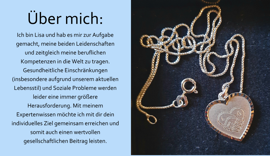 Über mich: Ich bin Lisa und hab es mir zur Aufgabe gemacht, meine beiden Leidenschaften und zeitgleich meine beruflichen Kompetenzen in die Welt zu tragen. Gesundheitliche Einschränkungen (insbesondere aufgrund unserem aktuellen Lebensstil) und Soziale Probleme werden leider eine immer größere Herausforderung. Mit meinem Expertenwissen möchte ich mit dir dein individuelles Ziel gemeinsam erreichen und somit auch einen wertvollen gesellschaftlichen Beitrag leisten.