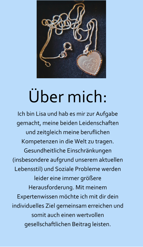 Über mich: Ich bin Lisa und hab es mir zur Aufgabe gemacht, meine beiden Leidenschaften und zeitgleich meine beruflichen Kompetenzen in die Welt zu tragen. Gesundheitliche Einschränkungen (insbesondere aufgrund unserem aktuellen Lebensstil) und Soziale Probleme werden leider eine immer größere Herausforderung. Mit meinem Expertenwissen möchte ich mit dir dein individuelles Ziel gemeinsam erreichen und somit auch einen wertvollen gesellschaftlichen Beitrag leisten.